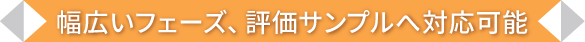 幅広いフェーズ、評価サンプルへ対応可能