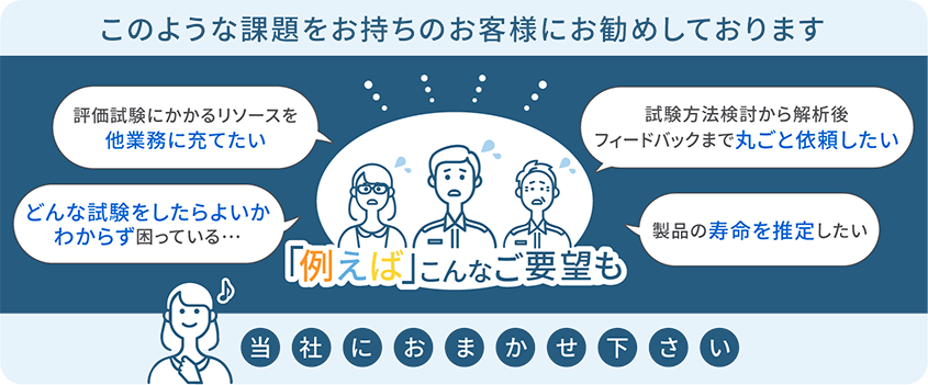 このような課題をお持ちのお客様にお勧めしております 評価試験にかかるリソースを他業務に充てたい どんな試験をしたらよいかわからず困っている・・・ 試験方法検討から解析後フィードバックまで丸ごと依頼したい 製品の寿命を推定したい 例えばこんなご要望も当社におまかせ下さい