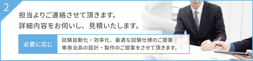 担当よりご連絡させて頂きます。詳細内容をお伺いし、見積いたします。必要に応じ試験自動化・効率化、最適な試験仕様のご提案、専用治具の設計・製作のご提案をさせて頂きます。