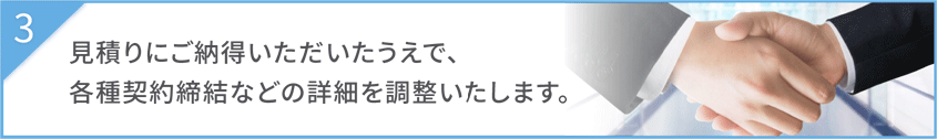 見積りにご納得いただいたうえで、各種契約締結などの詳細を調整いたします。