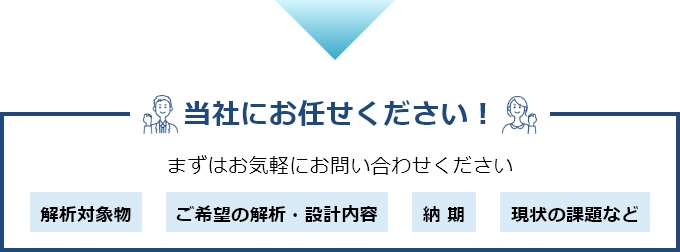 当社にお任せください!まずはお気軽にお問い合わせください 解析対象物 ご希望の解析・設計内容 納 期 現状の課題など